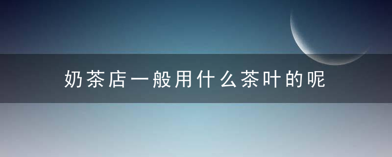 奶茶店一般用什么茶叶的呢 奶茶店一般用哪些茶叶的呢